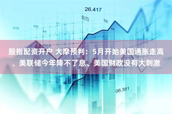 股指配资开户 大摩预判：5月开始美国通胀走高、美联储今年降不了息、美国财政没有大刺激