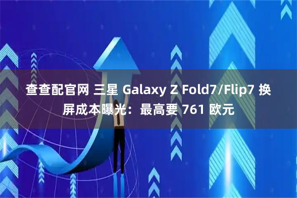 查查配官网 三星 Galaxy Z Fold7/Flip7 换屏成本曝光：最高要 761 欧元