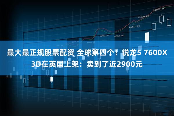 最大最正规股票配资 全球第四个！锐龙5 7600X3D在英国上架：卖到了近2900元