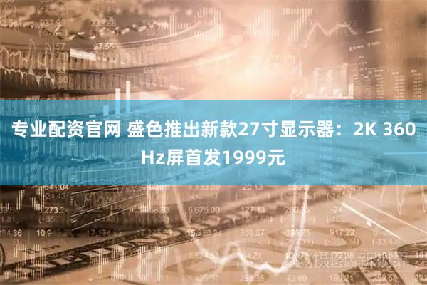 专业配资官网 盛色推出新款27寸显示器：2K 360Hz屏首发1999元