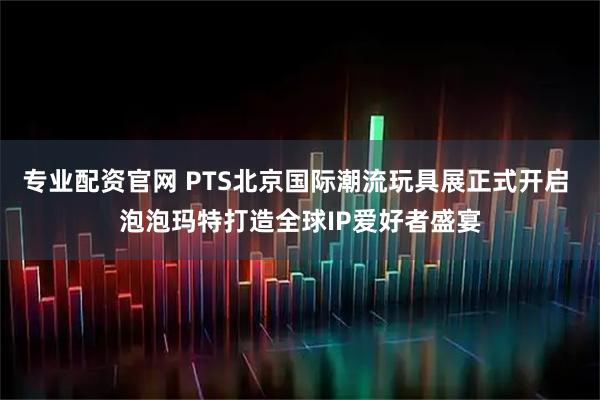专业配资官网 PTS北京国际潮流玩具展正式开启 泡泡玛特打造全球IP爱好者盛宴