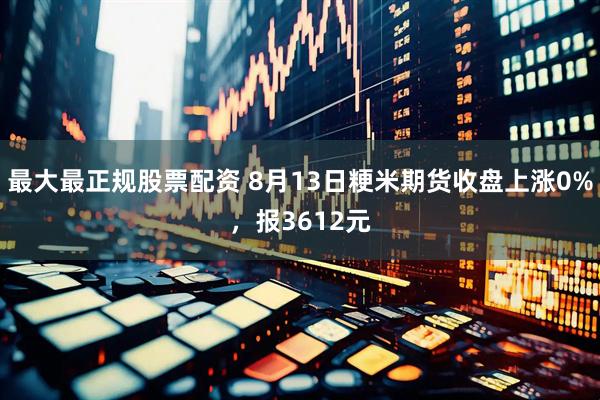最大最正规股票配资 8月13日粳米期货收盘上涨0%，报3612元