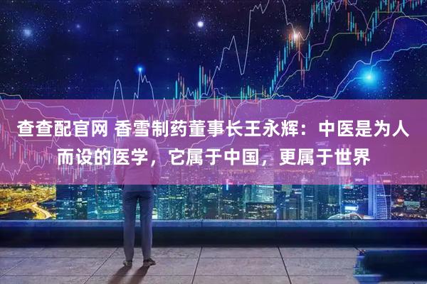 查查配官网 香雪制药董事长王永辉：中医是为人而设的医学，它属于中国，更属于世界
