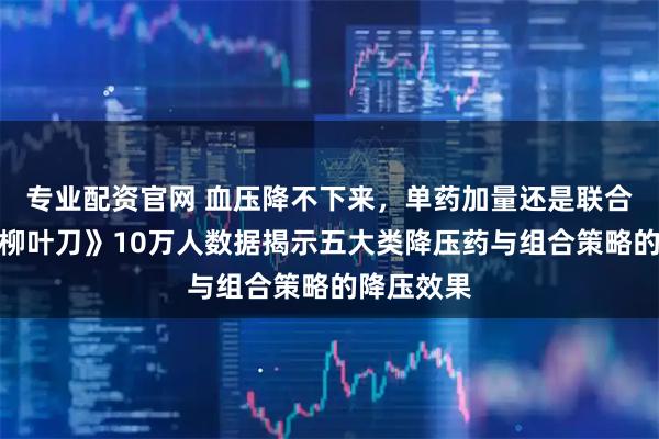 专业配资官网 血压降不下来，单药加量还是联合用药？《柳叶刀》10万人数据揭示五大类降压药与组合策略的降压效果