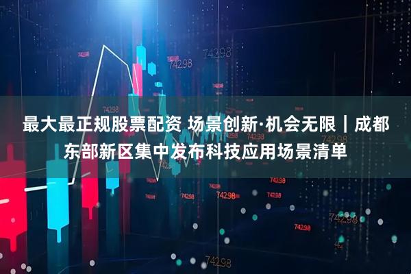 最大最正规股票配资 场景创新·机会无限｜成都东部新区集中发布科技应用场景清单