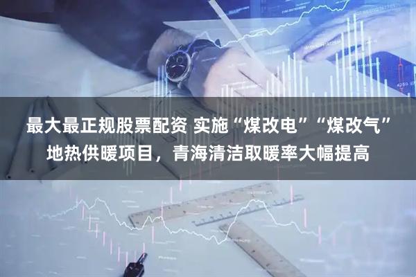 最大最正规股票配资 实施“煤改电”“煤改气”地热供暖项目，青海清洁取暖率大幅提高