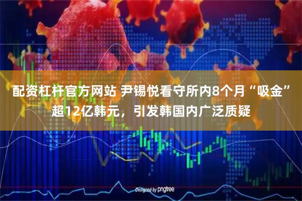 配资杠杆官方网站 尹锡悦看守所内8个月“吸金”超12亿韩元，引发韩国内广泛质疑