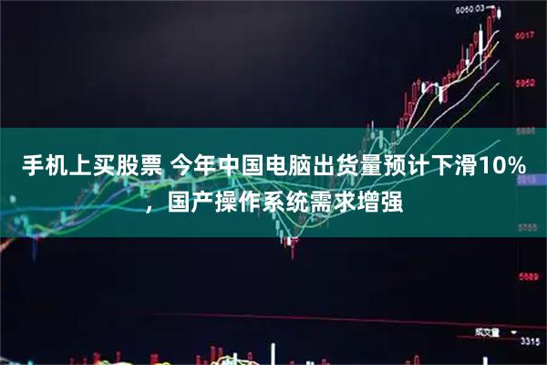 手机上买股票 今年中国电脑出货量预计下滑10%，国产操作系统需求增强